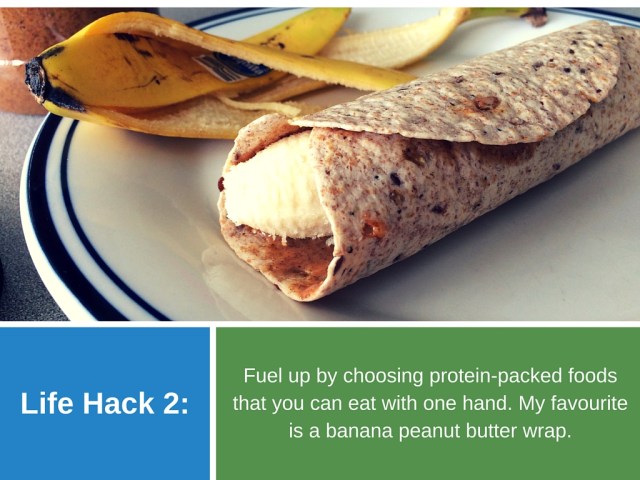 Life Hack 2: Fuel up by choosing protein-packed foods that you can eat with one hand. My favourite is a banana peanut butter wrap.