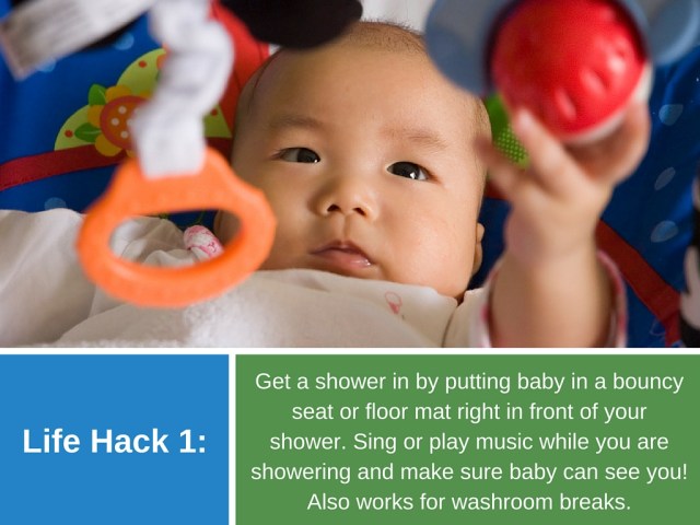 Life Hack 1: Get a shower in by putting baby in a bouncy seat or floor mat right in front of your shower. Sing or play music while you are showering and make sure baby can see you! Also works for washroom breaks.