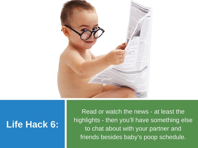  Life Hack 6: Read or watch the news - at least the highlights - then you’ll have something else to chat about with your partner and friends besides baby’s poop schedule.